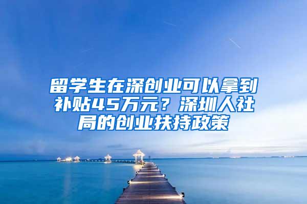 留学生在深创业可以拿到补贴45万元？深圳人社局的创业扶持政策