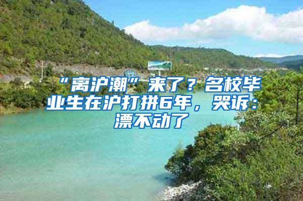 “离沪潮”来了？名校毕业生在沪打拼6年，哭诉：漂不动了