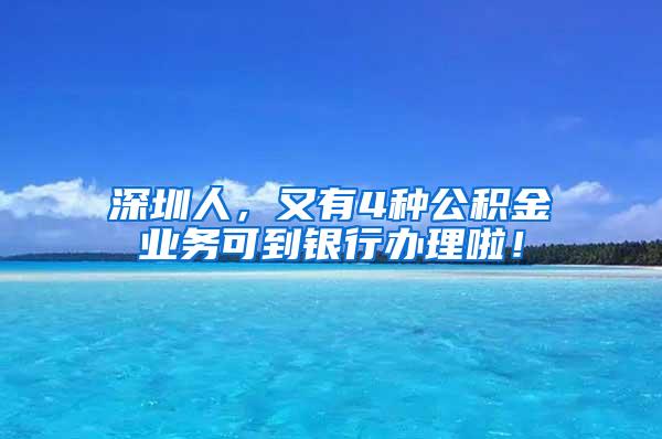 深圳人，又有4种公积金业务可到银行办理啦！