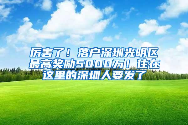 厉害了！落户深圳光明区最高奖励5000万！住在这里的深圳人要发了