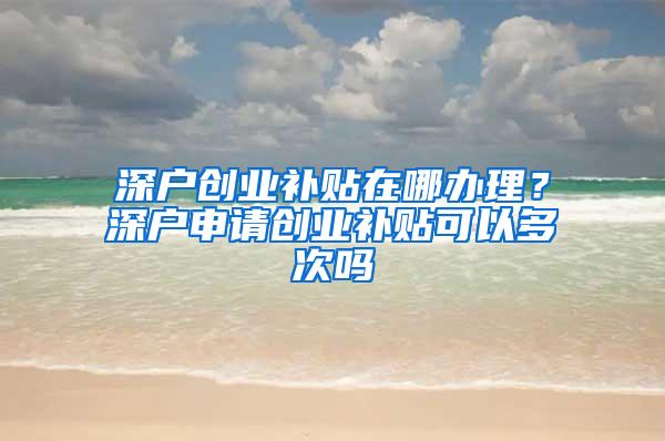 深户创业补贴在哪办理？深户申请创业补贴可以多次吗
