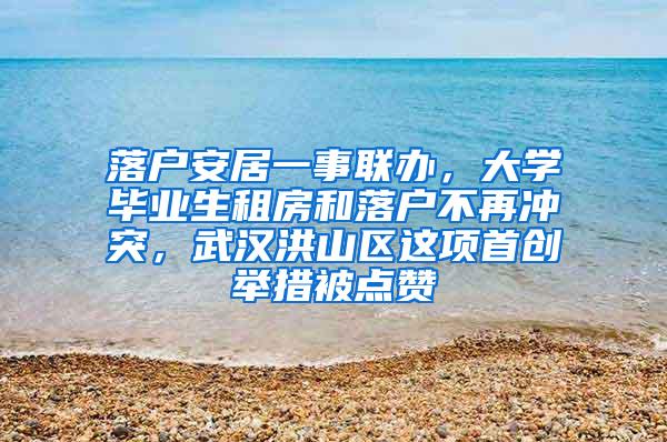 落户安居一事联办，大学毕业生租房和落户不再冲突，武汉洪山区这项首创举措被点赞