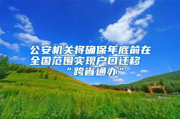 公安机关将确保年底前在全国范围实现户口迁移“跨省通办”