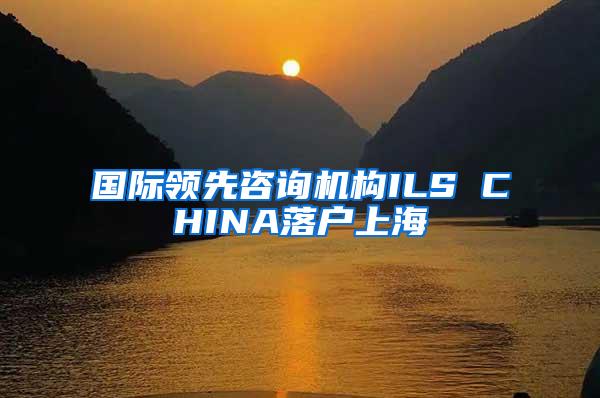 国际领先咨询机构ILS CHINA落户上海