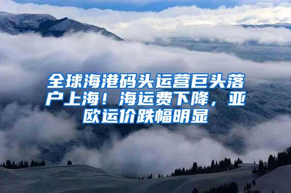 全球海港码头运营巨头落户上海！海运费下降，亚欧运价跌幅明显