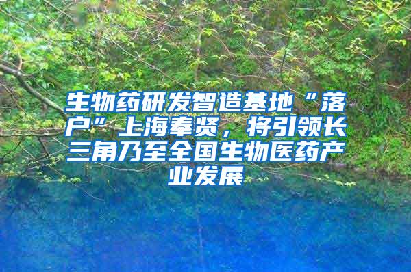 生物药研发智造基地“落户”上海奉贤，将引领长三角乃至全国生物医药产业发展