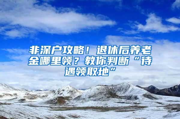 非深户攻略！退休后养老金哪里领？教你判断“待遇领取地”