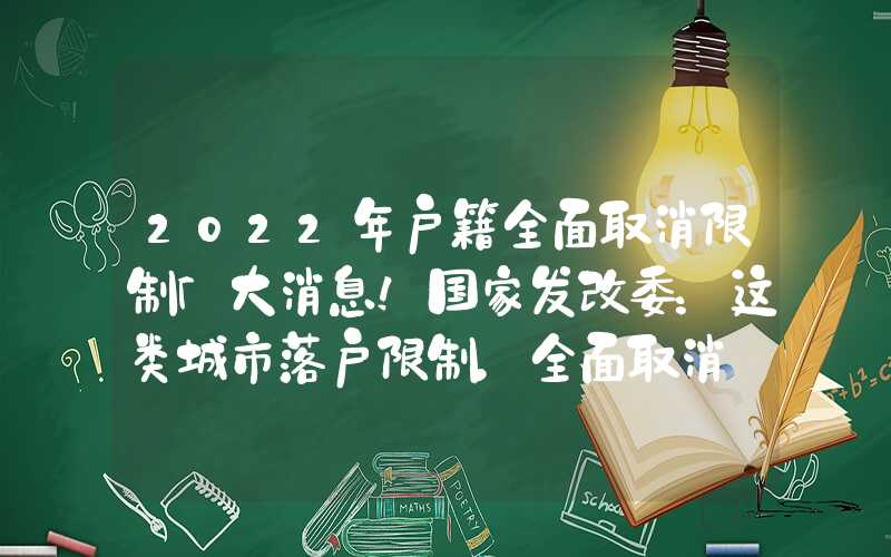 2022年户籍全面取消限制「大消息！国家发改委：这类城市落户限制，全面取消tag