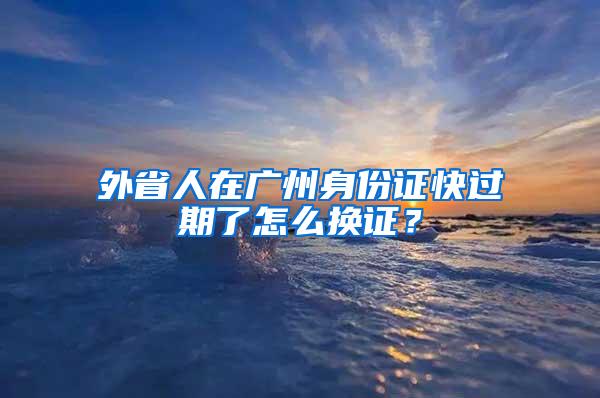 外省人在广州身份证快过期了怎么换证？
