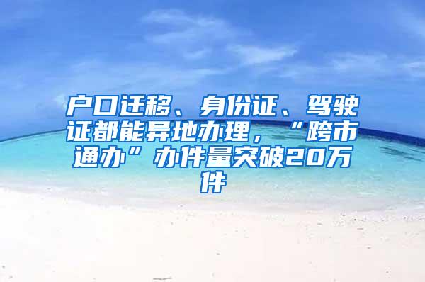 户口迁移、身份证、驾驶证都能异地办理，“跨市通办”办件量突破20万件