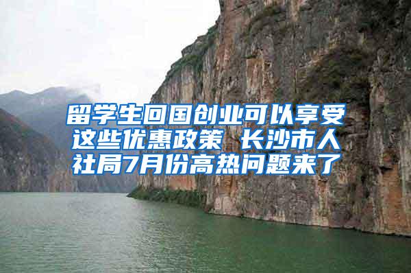 留学生回国创业可以享受这些优惠政策 长沙市人社局7月份高热问题来了
