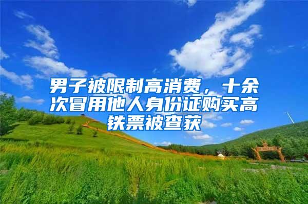 男子被限制高消费，十余次冒用他人身份证购买高铁票被查获