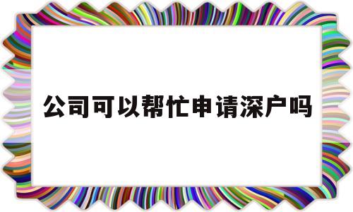 公司可以帮忙申请深户吗(公司帮员工办理深户的条件) 深圳学历入户
