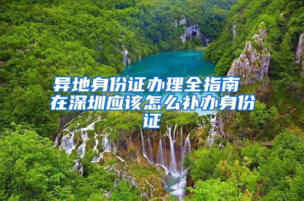 异地身份证办理全指南 在深圳应该怎么补办身份证