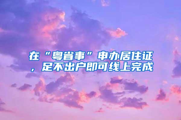 在“粤省事”申办居住证，足不出户即可线上完成