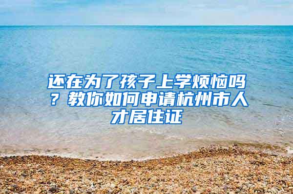 还在为了孩子上学烦恼吗？教你如何申请杭州市人才居住证