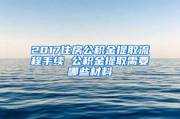 2017住房公积金提取流程手续 公积金提取需要哪些材料