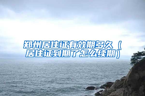 郑州居住证有效期多久（居住证到期了怎么续期）