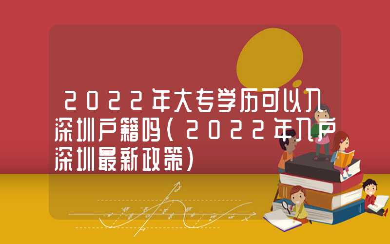 2022年大专学历可以入深圳户籍吗（2022年入户深圳最新政策）