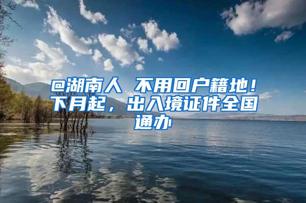 @湖南人 不用回户籍地！下月起，出入境证件全国通办