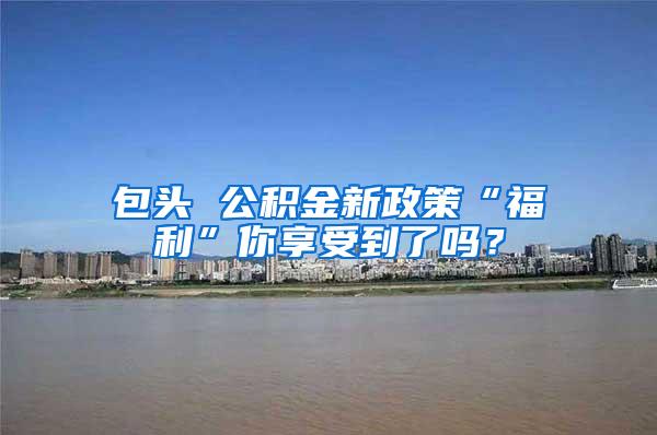 包头 公积金新政策“福利”你享受到了吗？