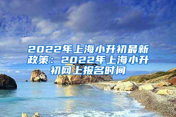 2022年上海小升初最新政策：2022年上海小升初网上报名时间