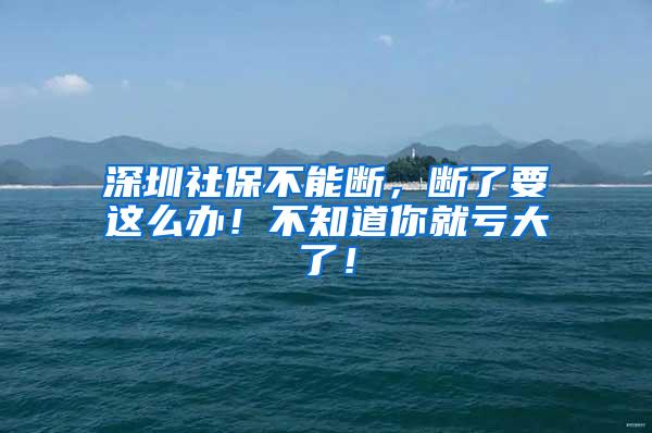 深圳社保不能断，断了要这么办！不知道你就亏大了！