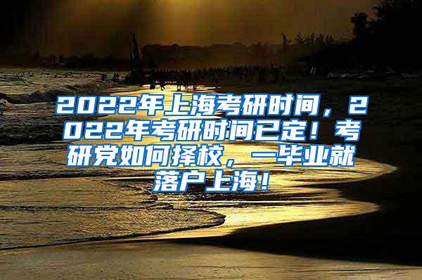 2022年上海考研时间，2022年考研时间已定！考研党如何择校，一毕业就落户上海！