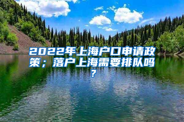 2022年上海户口申请政策；落户上海需要排队吗？