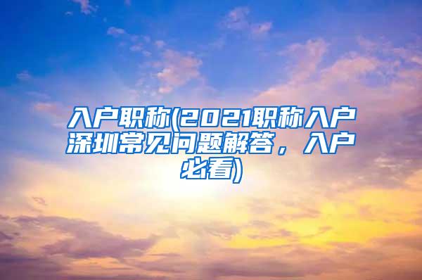 入户职称(2021职称入户深圳常见问题解答，入户必看)