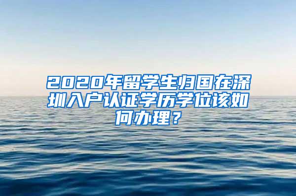 2020年留学生归国在深圳入户认证学历学位该如何办理？