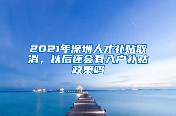 2021年深圳人才补贴取消，以后还会有入户补贴政策吗