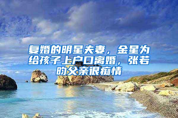 复婚的明星夫妻，金星为给孩子上户口离婚，张若昀父亲很痴情
