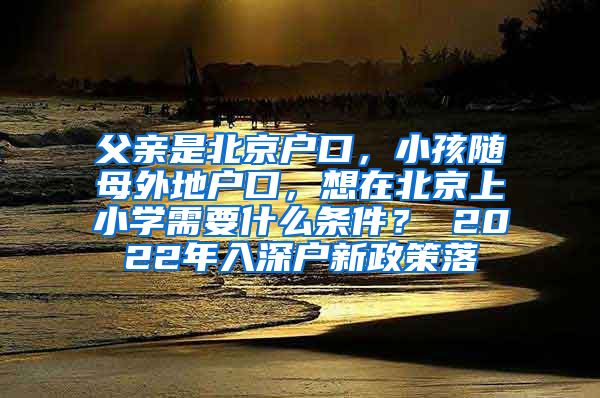 父亲是北京户口，小孩随母外地户口，想在北京上小学需要什么条件？ 2022年入深户新政策落