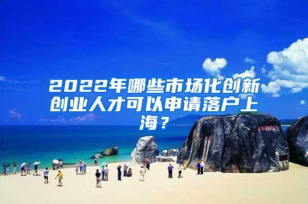 2022年哪些市场化创新创业人才可以申请落户上海？
