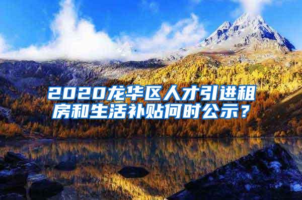 2020龙华区人才引进租房和生活补贴何时公示？