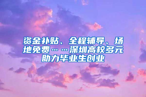资金补贴、全程辅导、场地免费……深圳高校多元助力毕业生创业