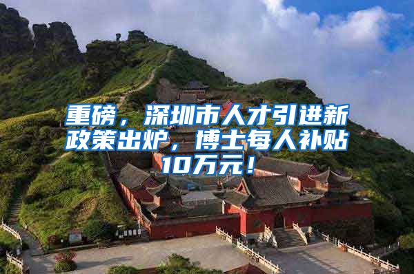 重磅，深圳市人才引进新政策出炉，博士每人补贴10万元！