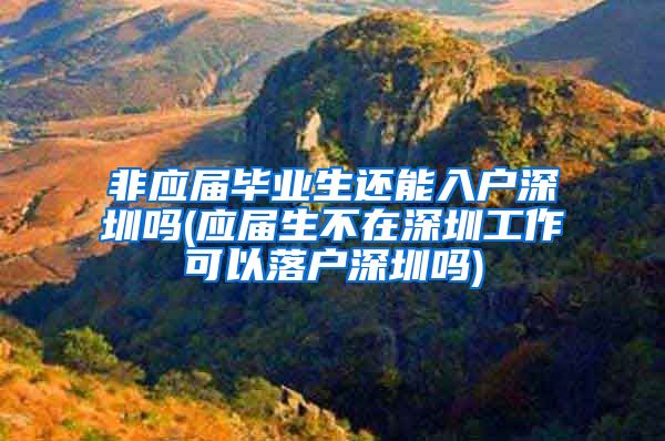 非应届毕业生还能入户深圳吗(应届生不在深圳工作可以落户深圳吗)