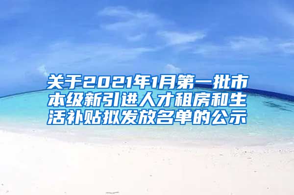 关于2021年1月第一批市本级新引进人才租房和生活补贴拟发放名单的公示