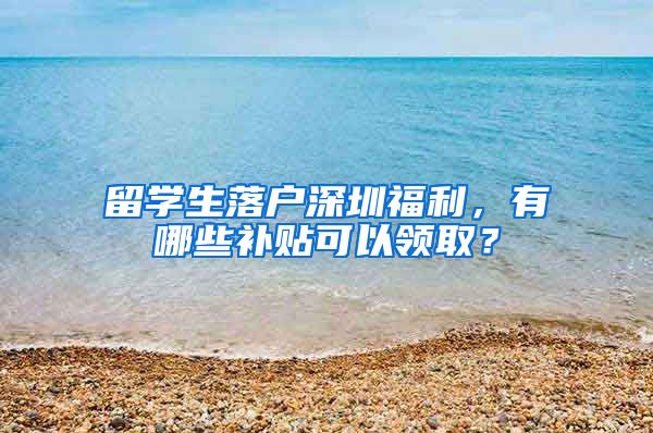 留学生落户深圳福利，有哪些补贴可以领取？
