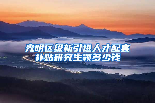 光明区级新引进人才配套补贴研究生领多少钱