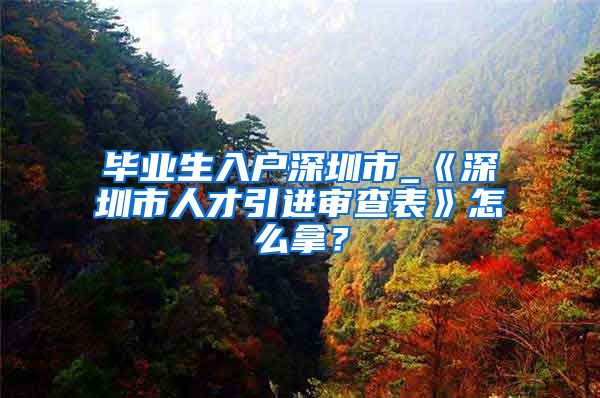 毕业生入户深圳市_《深圳市人才引进审查表》怎么拿？