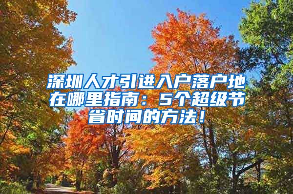 深圳人才引进入户落户地在哪里指南：5个超级节省时间的方法！