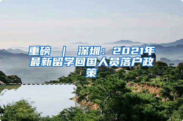 重磅 ｜ 深圳：2021年最新留学回国人员落户政策