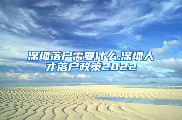 深圳落户需要什么,深圳人才落户政策2022