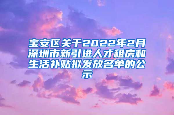宝安区关于2022年2月深圳市新引进人才租房和生活补贴拟发放名单的公示