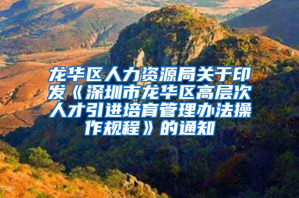 龙华区人力资源局关于印发《深圳市龙华区高层次人才引进培育管理办法操作规程》的通知