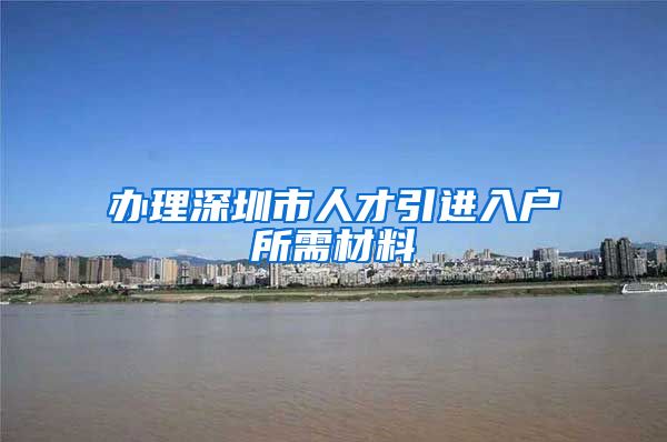 办理深圳市人才引进入户所需材料