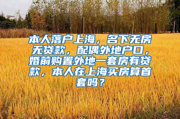 本人落户上海，名下无房无贷款，配偶外地户口，婚前购置外地一套房有贷款，本人在上海买房算首套吗？